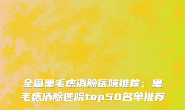 全国黑毛痣消除医院推荐：黑毛痣消除医院top50名单推荐