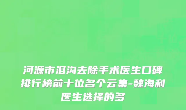 河源市泪沟去除手术医生口碑排行榜前十位名个云集-魏海利医生选择的多