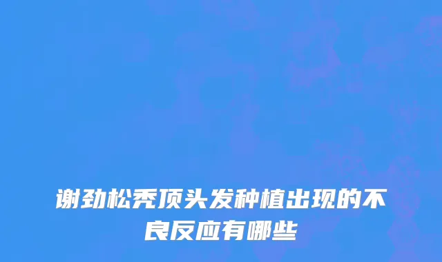 谢劲松秃顶头发种植出现的不良反应有哪些