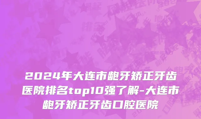 2024年大连市龅牙矫正牙齿医院排名top10强了解-大连市龅牙矫正牙齿口腔医院