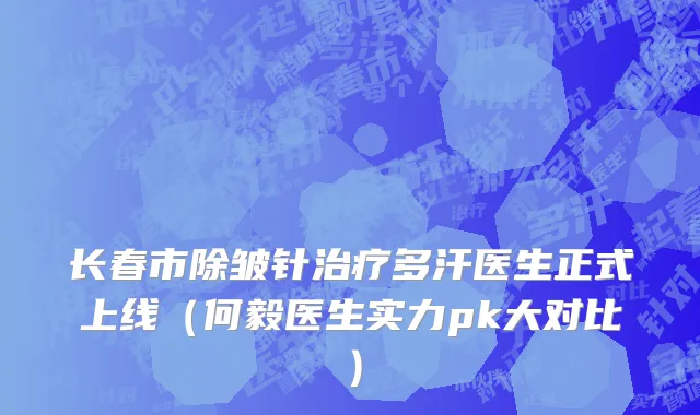 长春市除皱针治疗多汗医生正式上线（何毅医生实力pk大对比）