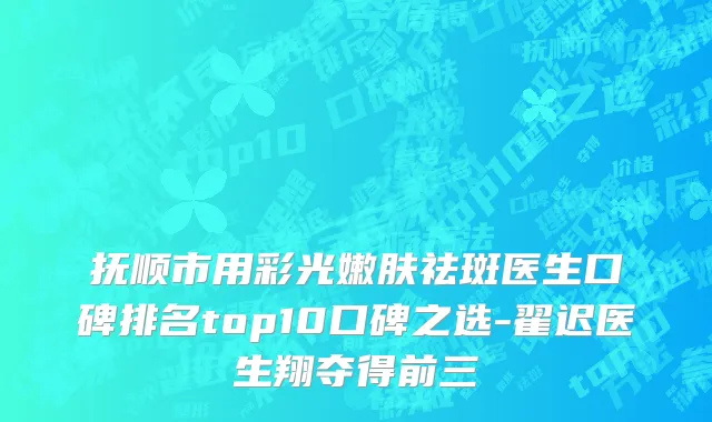 抚顺市用彩光嫩肤祛斑医生口碑排名top10口碑之选-翟迟医生翔夺得前三