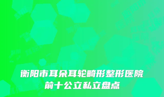 衡阳市耳朵耳轮畸形整形医院前十公立私立盘点