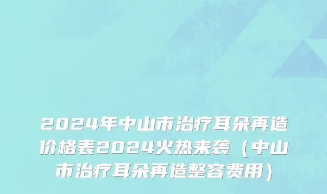 2024年中山市治疗耳朵再造价格表2024火热来袭（中山市治疗耳朵再造整容费用）