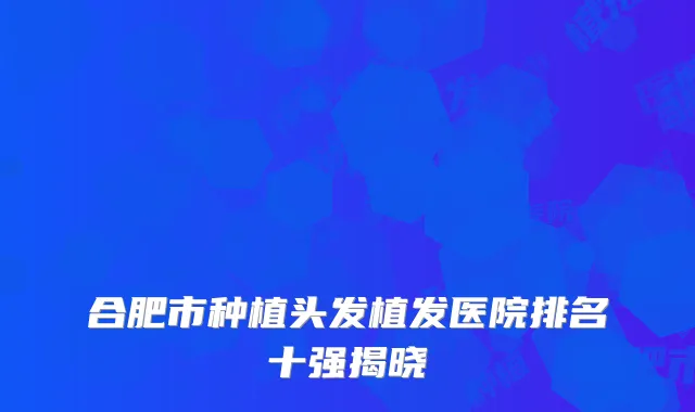 合肥市种植头发植发医院排名十强揭晓