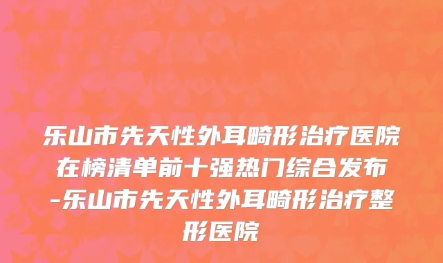 乐山市先天性外耳畸形治疗医院在榜清单前十强热门综合发布-乐山市先天性外耳畸形治疗整形医院