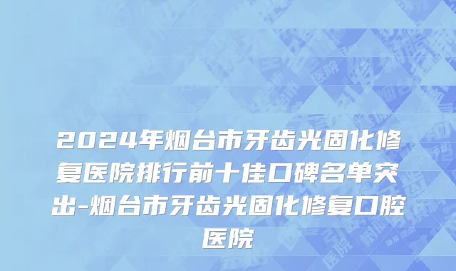 2024年烟台市牙齿光固化修复医院排行前十佳口碑名单突出-烟台市牙齿光固化修复口腔医院