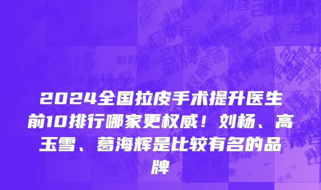 2024全国拉皮手术提升医生前10排行哪家更权威！刘杨、高玉雪、葛海辉是比较有名的品牌