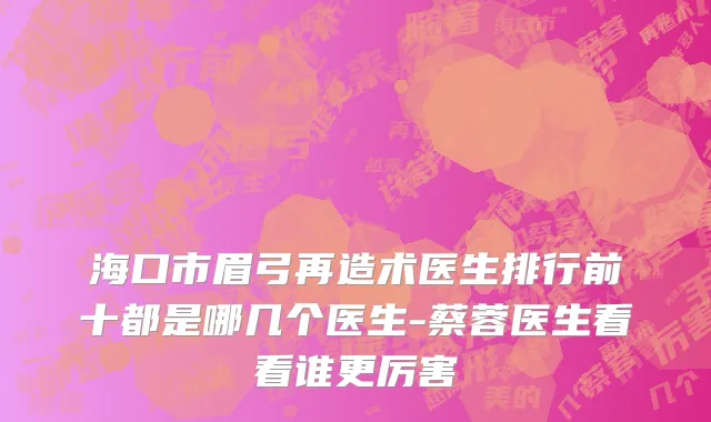 海口市眉弓再造术医生排行前十都是哪几个医生-蔡蓉医生看看谁更厉害
