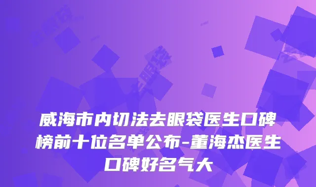 威海市内切法去眼袋医生口碑榜前十位名单公布-董海杰医生口碑好名气大