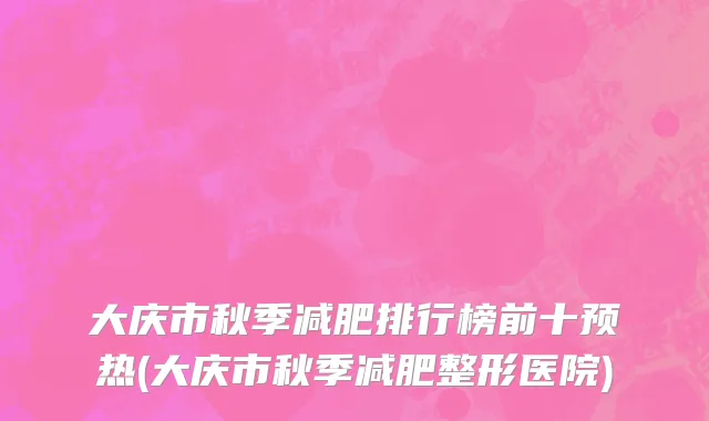 大庆市秋季减肥排行榜前十预热(大庆市秋季减肥整形医院)