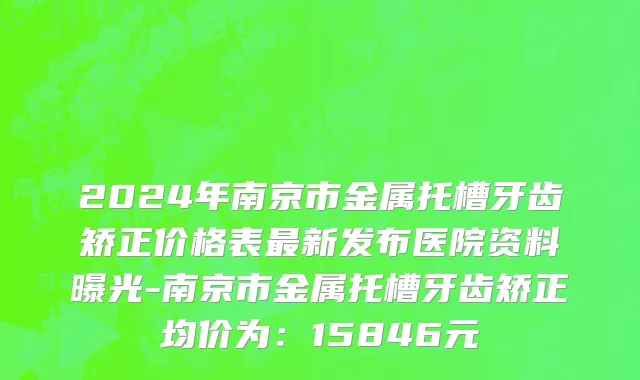 2024年南京市金属托槽牙齿矫正价格表最新发布医院资料曝光-南京市金属托槽牙齿矫正均价为：15846元