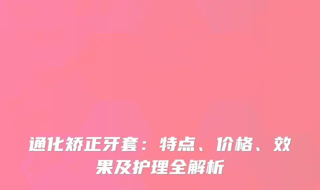通化矫正牙套：特点、价格、效果及护理全解析