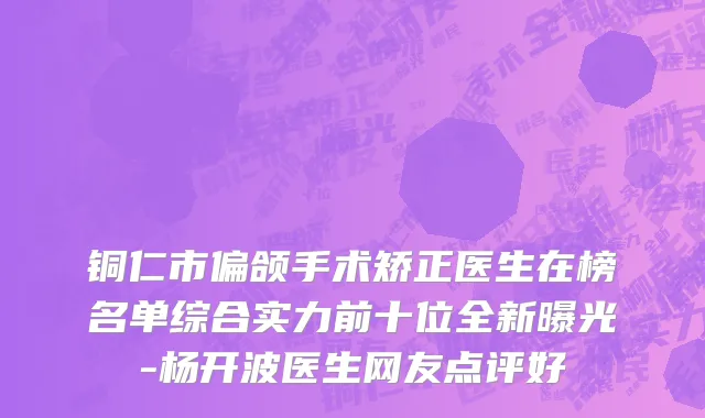 铜仁市偏颌手术矫正医生在榜名单综合实力前十位全新曝光-杨开波医生网友点评好