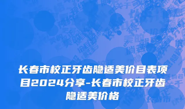 长春市校正牙齿隐适美价目表项目2024分享-长春市校正牙齿隐适美价格