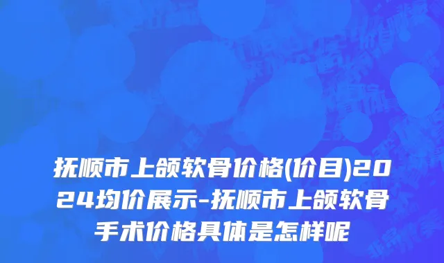 抚顺市上颌软骨价格(价目)2024均价展示-抚顺市上颌软骨手术价格具体是怎样呢