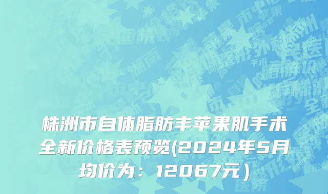 株洲市自体脂肪丰苹果肌手术全新价格表预览(2024年5月均价为：12067元）