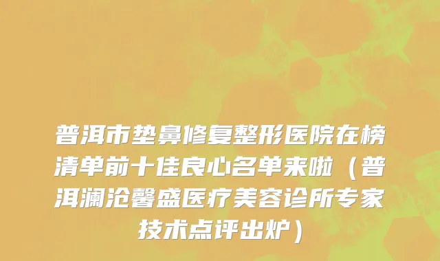 普洱市垫鼻修复整形医院在榜清单前十佳良心名单来啦（普洱澜沧馨盛医疗美容诊所专家技术点评出炉）