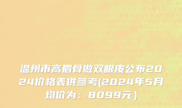 温州市高眉骨做双眼皮公布2024价格表供参考(2024年5月均价为：8099元）