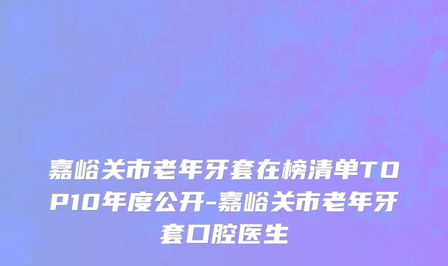嘉峪关市老年牙套在榜清单TOP10年度公开-嘉峪关市老年牙套口腔医生