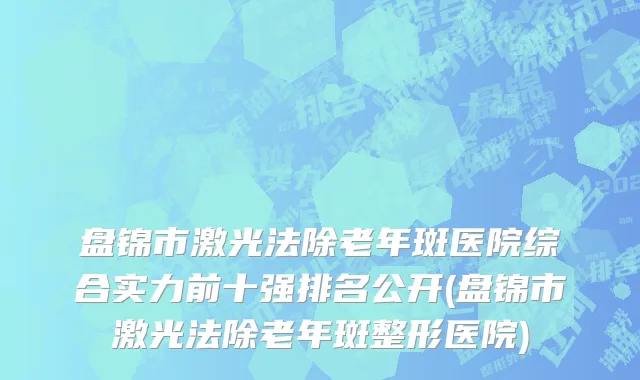 盘锦市激光法除老年斑医院综合实力前十强排名公开(盘锦市激光法除老年斑整形医院)