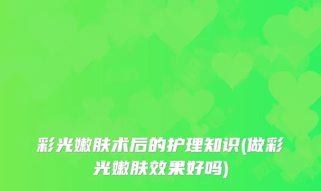 彩光嫩肤术后的护理知识(做彩光嫩肤效果好吗)