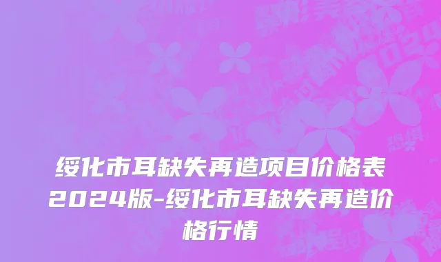 绥化市耳缺失再造项目价格表2024版-绥化市耳缺失再造价格行情
