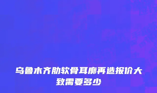 乌鲁木齐肋软骨耳廓再造报价大致需要多少