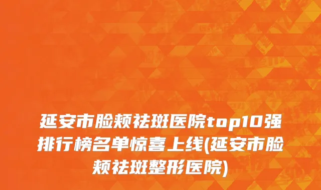 延安市脸颊祛斑医院top10强排行榜名单惊喜上线(延安市脸颊祛斑整形医院)