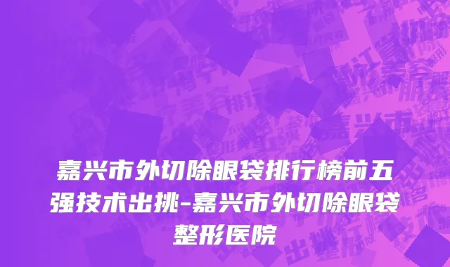 嘉兴市外切除眼袋排行榜前五强技术出挑-嘉兴市外切除眼袋整形医院
