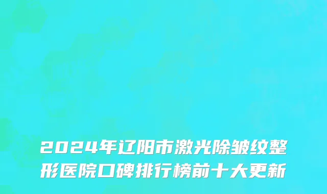 2024年辽阳市激光除皱纹整形医院口碑排行榜前十大更新