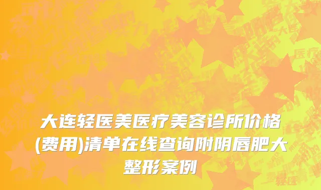 大连轻医美医疗美容诊所价格(费用)清单在线查询附阴唇肥大整形案例