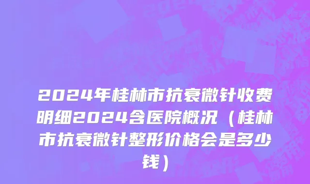 2024年桂林市抗衰微针收费明细2024含医院概况（桂林市抗衰微针整形价格会是多少钱）