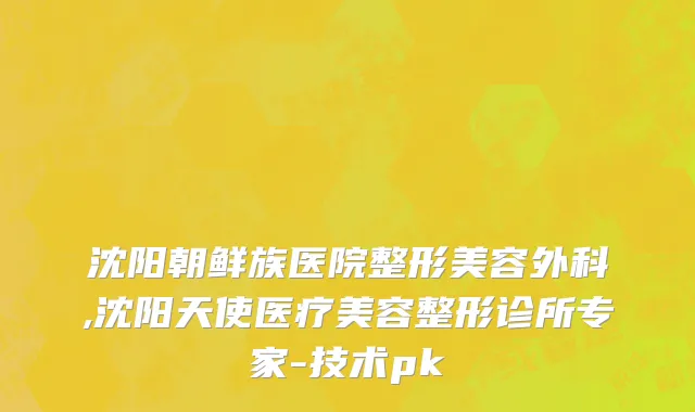 沈阳朝鲜族医院整形美容外科,沈阳天使医疗美容整形诊所专家-技术pk