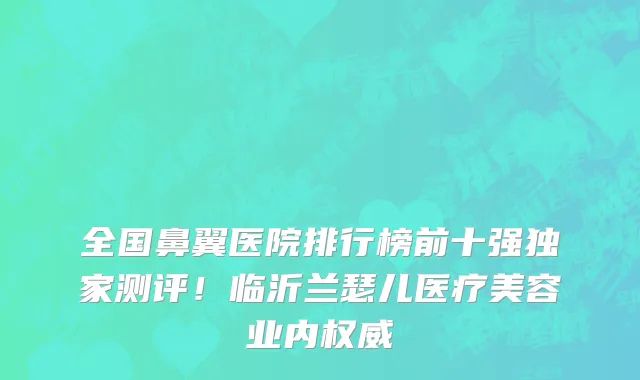 全国鼻翼医院排行榜前十强独家测评!临沂兰瑟儿医疗美容业内权威