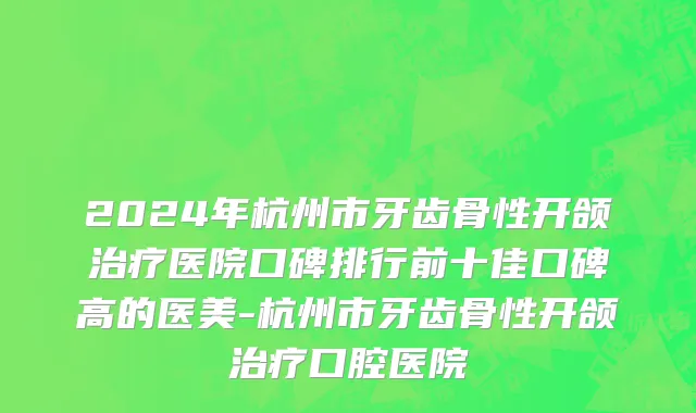 2024年杭州市牙齿骨性开颌治疗医院口碑排行前十佳口碑高的医美-杭州市牙齿骨性开颌治疗口腔医院