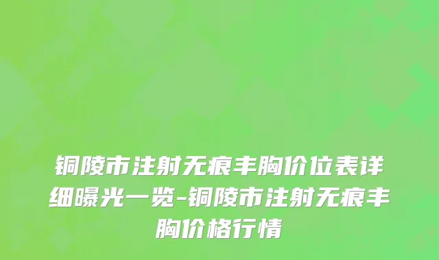 铜陵市注射无痕丰胸价位表详细曝光一览-铜陵市注射无痕丰胸价格行情