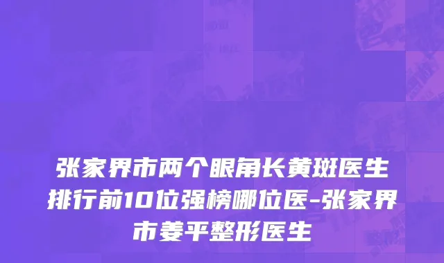 张家界市两个眼角长黄斑医生排行前10位强榜哪位医-张家界市姜平整形医生