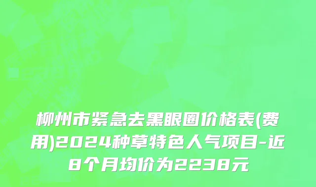 柳州市紧急去黑眼圈价格表(费用)2024种草特色人气项目-近8个月均价为2238元