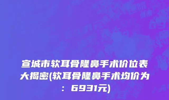 宣城市软耳骨隆鼻手术价位表大揭密(软耳骨隆鼻手术均价为：6931元)