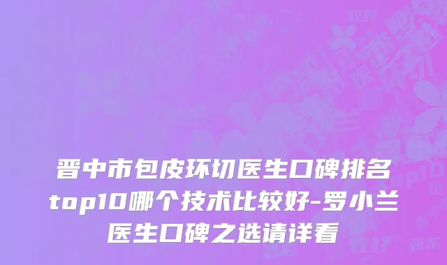 晋中市包皮环切医生口碑排名top10哪个技术比较好-罗小兰医生口碑之选请详看