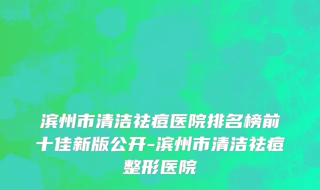 滨州市清洁祛痘医院排名榜前十佳新版公开-滨州市清洁祛痘整形医院