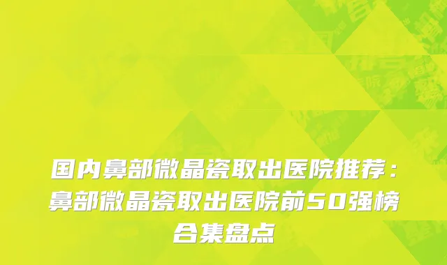 国内鼻部微晶瓷取出医院推荐：鼻部微晶瓷取出医院前50强榜合集盘点