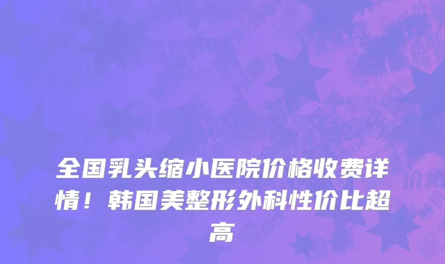 全国乳头缩小医院价格收费详情!韩国美整形外科性价比超高