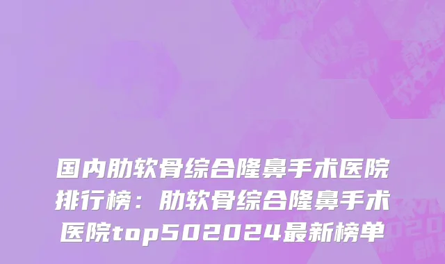 国内肋软骨综合隆鼻手术医院排行榜：肋软骨综合隆鼻手术医院top502024最新榜单