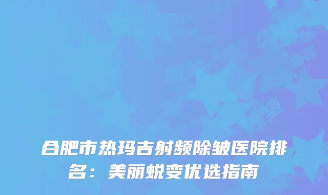 合肥市热玛吉射频除皱医院排名：美丽蜕变优选指南