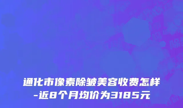 通化市像素除皱美容收费怎样-近8个月均价为3185元