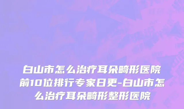 白山市怎么治疗耳朵畸形医院前10位排行专家日更-白山市怎么治疗耳朵畸形整形医院