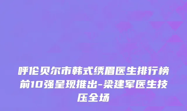 呼伦贝尔市韩式绣眉医生排行榜前10强呈现推出-梁建军医生技压全场