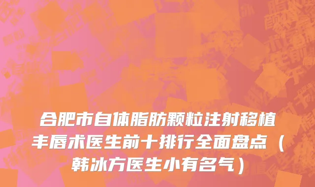 合肥市自体脂肪颗粒注射移植丰唇术医生前十排行全面盘点（韩冰方医生小有名气）
